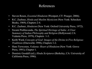 References
• Steven Rosen, Essential Hinduism (Westport, CT: Praeger, 2006).
• R.C. Zaehner, Hindu and Muslim Mysticism (New York: Schocken
Books, 1969), Chapters 2-4.
• R.C. Zaehner, Hinduism (New York: Oxford University Press, 1972).
• Swami Prabhavanda, The Spiritual Heritage of India: A Clear
Summary of Indian Philosophy and Religion (Hollywood, CA:
Vedanta Press, 1979), Chapters 1-3.
• Keith Ward, Concepts of God: Images of the Divine in Five Religious
Traditions (Oneworld, 1998), Chapters 1-2.
• Hans Torwesten, Vedanta: Heart of Hinduism (New York: Grove
Press, 1991), Chapter 1.
• Dominic Goodall (ed.), Hindu Scriptures (Berkeley, CA: University of
California Press, 1996).
 
