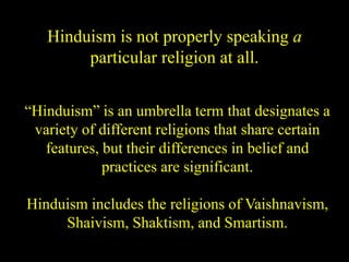 Hinduism is not properly speaking a
particular religion at all.
“Hinduism” is an umbrella term that designates a
variety of different religions that share certain
features, but their differences in belief and
practices are significant.
Hinduism includes the religions of Vaishnavism,
Shaivism, Shaktism, and Smartism.
 