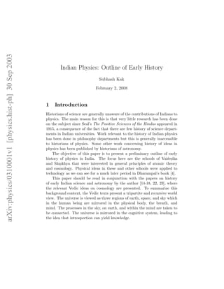 arXiv:physics/0310001v1 [physics.hist-ph] 30 Sep 2003




                                                                Indian Physics: Outline of Early History
                                                                                       Subhash Kak

                                                                                     February 2, 2008


                                                        1    Introduction
                                                        Historians of science are generally unaware of the contributions of Indians to
                                                        physics. The main reason for this is that very little research has been done
                                                        on the subject since Seal’s The Positive Sciences of the Hindus appeared in
                                                        1915, a consequence of the fact that there are few history of science depart-
                                                        ments in Indian universities. Work relevant to the history of Indian physics
                                                        has been done in philosophy departments but this is generally inaccessible
                                                        to historians of physics. Some other work concerning history of ideas in
                                                        physics has been published by historians of astronomy.
                                                            The objective of this paper is to present a preliminary outline of early
                                                        history of physics in India. The focus here are the schools of Vai´esikas .
                                                        and S¯mkhya that were interested in general principles of atomic theory
                                                              a.
                                                        and cosmology. Physical ideas in these and other schools were applied to
                                                        technology as we can see for a much later period in Dharampal’s book [4].
                                                            This paper should be read in conjunction with the papers on history
                                                        of early Indian science and astronomy by the author [14-18, 22, 23], where
                                                        the relevant Vedic ideas on cosmology are presented. To summarize this
                                                        background context, the Vedic texts present a tripartite and recursive world
                                                        view. The universe is viewed as three regions of earth, space, and sky which
                                                        in the human being are mirrored in the physical body, the breath, and
                                                        mind. The processes in the sky, on earth, and within the mind are taken to
                                                        be connected. The universe is mirrored in the cognitive system, leading to
                                                        the idea that introspection can yield knowledge.
 