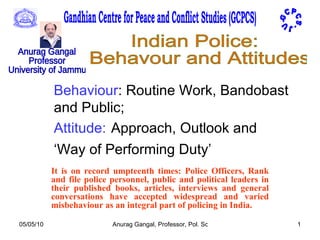 Behaviour : Routine Work, Bandobast and Public; Attitude:   Approach, Outlook and ‘Way of Performing Duty’   It is on record umpteenth times: Police Officers, Rank and file police personnel, public and political leaders in their published books, articles, interviews and general conversations have accepted widespread and varied misbehaviour as an integral part of policing in India. G C P C S - J U -  Gandhian Centre for Peace and Conflict Studies (GCPCS) Anurag Gangal Professor University of Jammu Indian Police: Behavour and Attitudes 