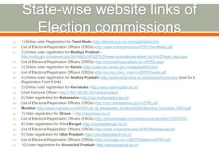  1) Online voter Registration for Tamil Nadu:-http://elections.tn.nic.in/eregistration.htm
 List of Electoral Registration Officers (EROs):-http://www.indianembassy.it/EROTamilNadu.pdf
 2) Online voter registration for Madhya Pradesh:-
http://india.gov.in/outerwin.php?id=http%3A%2F%2Fwww.ceomadhyapradesh.nic.in%2Flogin_reg.aspx
 List of Electoral Registration Officers (EROs):-http://ceomadhyapradesh.nic.in/ERO.aspx
 3) Online voter registration for Kerala:-http://www.ceo.kerala.gov.in/eregistration.html
 List of Electoral Registration Officers (EROs):-http://eci.nic.in/eci_main/nri/ERO/Kerela.pdf
 4) Online voter registration for Andhra Pradesh:-http://www.ceoandhra.nic.in/ceonew/home.aspx (look for E
Registration Form 6 link)
 5) Online voter registration for Karnataka:-http://www.voterreg.kar.nic.in/
 Chief Electoral Officer:- http://164.100.80.163/ceokarnataka/
 6) Voter registration for Maharastra:-http://ceo.maharashtra.gov.in/
 List of Electoral Registration Officers (EROs):-http://ceo.maharashtra.gov.in/ERO.pdf
 Mumbai:-http://www.mahasec.com/PDF/List_of_designated_locations/ERO/Mumbai_Suburban_ERO.pdf
 7) Voter registration for Orissa :- http://ceoorissa.nic.in/
 List of Electoral Registration Officers (EROs):-http://ebookbrowse.com/orissa-eros-list-pdf-d127872533
 8) Voter registration for West Bengal:-http://ceowestbengal.nic.in/
 List of Electoral Registration Officers (EROs):-http://www.indianembassy.it/EROWestBengal.pdf
 9) Voter registration for Uttar Pradesh:-http://ceouttarpradesh.nic.in/
 List of Electoral Registration Officers (EROs):-http://srdnagar.nic.in/DEO/Telephone/ERO.pdf
 10) Voter registration for Arunachal Pradesh:-http://ceoarunachal.nic.in/
 