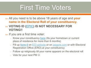  All you need is to be above 18 years of age and your
name in the Electoral Roll of your constituency.
 VOTING ID (EPIC) IS NOT NECESSARY FOR
VOTING!!
 If you are a first time voter:
o Know your constituency here (Its your hometown or current
place of residence for more than 6 months)
o Fill up form 6 on ECI website or on jaagore.com or with Electoral
Registration Office (ERO) at your constituency
o Follow up religiously till your name appears on the electoral roll
o Vote for your next PM 
 