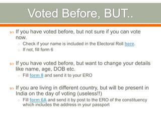  If you have voted before, but not sure if you can vote
now.
o Check if your name is included in the Electoral Roll here.
o If not, fill form 6
 If you have voted before, but want to change your details
like name, age, DOB etc.
o Fill form 8 and send it to your ERO
 If you are living in different country, but will be present in
India on the day of voting (useless!!)
o Fill form 6A and send it by post to the ERO of the constituency
which includes the address in your passport
 
