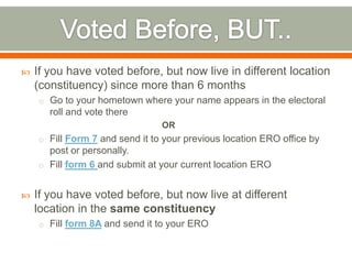  If you have voted before, but now live in different location
(constituency) since more than 6 months
o Go to your hometown where your name appears in the electoral
roll and vote there
OR
o Fill Form 7 and send it to your previous location ERO office by
post or personally.
o Fill form 6 and submit at your current location ERO
 If you have voted before, but now live at different
location in the same constituency
o Fill form 8A and send it to your ERO
 