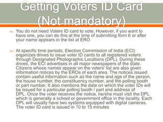  You do not need Voters ID card to vote. However, if you want to
have one, you can do this at the time of submitting form 6 or after
your name appears in the list at ERO
 At specific time periods, Election Commission of India (ECI)
organizes drives to issue voter ID cards to all registered voters
through Designated Photographic Locations (DPL). During these
drives, the ECI advertises in all major newspapers of the state.
Citizens whose names appear on the voters' list are also given
information notices by the EROs of each area. The notices issued
contain useful information such as the name and age of the person,
the house number, the constituency number, and the polling booth
or part number. It also mentions the date on which the voter IDs will
be issued for a particular polling booth / part and address of
DPL. Once the voter receives the notice, he/she must visit the DPL
which is generally a school or government office in the locality. Each
DPL will usually have two systems equipped with digital cameras.
The voter ID card is issued in 10 to 15 minutes
 