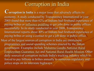 Corruption in India

Corruption in India is a major issue that adversely affects its
economy. A study conducted by Transparency International in year
2005 found that more than 62% of Indians had firsthand experience of
paying bribes or influence peddling to get jobs done in public offices
successfully. In its study conducted in year 2008, Transparency
International reports about 40% of Indians had firsthand experience of
paying bribes or using a contact to get a job done in public office.
Most of the largest sources of corruption in India are entitlement
programmes and social spending schemes enacted by the Indian
government. Examples include Mahatma Gandhi National Rural
Employment Guarantee Act and National Rural Health Mission. Other
daily sources of corruption include India's trucking industry which is
forced to pay billions in bribes annually to numerous regulatory and
police stops on its interstate highways.

 