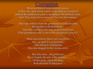 Corruption
When we think of some political tension,
At first, the cause which comes in our mind is Corruption!
Indeed, this epidemical curse is spreading in the political arena,
Huh! They tried a lot to remove it, but lost their stamina.
They take millions from the government to help the poor,
But swallow it all themselves…
And who’s going to take care of the posted letter,
If the postman himself, is one of the corruption’s slaves!!!
Many have tried to throw out Corruption,
But, my god! It’s so powerful,
That whoever volunteered,
Was also dragged in this vicious circle.
But who cares…the politician?
Never friends, He only is the inventor…
Of this game, which he plays,
With the most ill-fated poor.

 