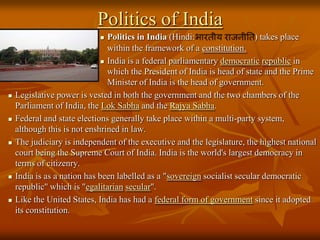 Politics of India
Politics in India (Hindi:
) takes place
within the framework of a constitution.
 India is a federal parliamentary democratic republic in
which the President of India is head of state and the Prime
Minister of India is the head of government.
Legislative power is vested in both the government and the two chambers of the
Parliament of India, the Lok Sabha and the Rajya Sabha.
Federal and state elections generally take place within a multi-party system,
although this is not enshrined in law.
The judiciary is independent of the executive and the legislature, the highest national
court being the Supreme Court of India. India is the world's largest democracy in
terms of citizenry.
India is as a nation has been labelled as a "sovereign socialist secular democratic
republic" which is "egalitarian secular".
Like the United States, India has had a federal form of government since it adopted
its constitution.












 