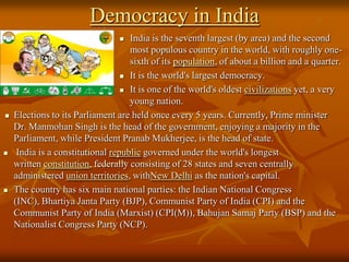 Democracy in India
India is the seventh largest (by area) and the second
most populous country in the world, with roughly onesixth of its population, of about a billion and a quarter.
 It is the world's largest democracy.
 It is one of the world's oldest civilizations yet, a very
young nation.
Elections to its Parliament are held once every 5 years. Currently, Prime minister
Dr. Manmohan Singh is the head of the government, enjoying a majority in the
Parliament, while President Pranab Mukherjee, is the head of state.
India is a constitutional republic governed under the world's longest
written constitution, federally consisting of 28 states and seven centrally
administered union territories, withNew Delhi as the nation's capital.
The country has six main national parties: the Indian National Congress
(INC), Bhartiya Janta Party (BJP), Communist Party of India (CPI) and the
Communist Party of India (Marxist) (CPI(M)), Bahujan Samaj Party (BSP) and the
Nationalist Congress Party (NCP).








 