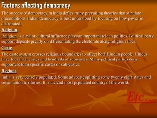 Factors affecting democracy
The success of democracy in India defies many prevailing theories that stipulate
preconditions. Indian democracy is best understood by focusing on how power is
distributed.
Religion
Religion as a major cultural influence plays an important role in politics. Political party
support depends greatly on differentiating the electorate along religious lines.
Caste
The caste system crosses religious boundaries to affect both Hindun people. Hindus
have four main castes and hundreds of sub-castes. Many political parties draw
supporters form specific castes or sub-castes.
Regions
India is very densely populated. Some advocate splitting some twenty eight states and
seven union territories. It is the 2nd most populated country of the world.

Etc…

 