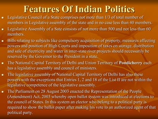 Features Of Indian Politics












Legislative Council of a State comprises not mote than 1/3 of total number of
members in Legislative assembly of the state and in no case less than 40 members.
Legislative Assembly of a Sate consists of not more than 500 and not less than 60
members.
Bills relating to subjects like compulsory acquisition of property, measures affecting
powers and position of High Courts and imposition of taxes on storage, distribution
and sale of electricity and water in inter-state river projects should necessarily be
reserved by the Governor to the President in a state.
The National Capital Territory of Delhi and Union Territory of Pondicherry each
has a legislative assembly and council of ministers.
The legislative assembly of National Capital Territory of Delhi has also these
powers with the exceptions that Entries 1, 2 and 18 of the List II are not within the
legislative competence of the legislative assembly.
The Parliament on 28 August 2003 enacted the Representation of the People
(Amendment) Act, 2003 whereby open ballot system was introduced at elections to
the council of States. In this system an elector who belong to a political party is
required to show the ballot paper after making his vote to an authorized agent of that
political party.

 