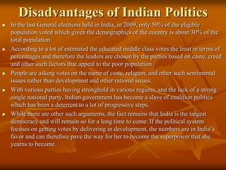 Disadvantages of Indian Politics










In the last General elections held in India, in 2009, only 59% of the eligible
population voted which given the demographics of the country is about 30% of the
total population.
According to a lot of estimated the educated middle class votes the least in terms of
percentages and therefore the leaders are chosen by the parties based on caste, creed
and other such factors that appeal to the poor population.
People are asking votes on the name of caste, religion, and other such sentimental
issues rather than development and other rational issues.
With various parties having stronghold in various regions, and the lack of a strong
single national party, Indian government has become a slave of coalition politics
which has been a deterrent to a lot of progressive steps.
While there are other such arguments, the fact remains that India is the largest
democracy and will remain so for a long time to come. If the political system
focuses on getting votes by delivering in development, the numbers are in India’s
favor and can therefore pave the way for her to become the superpower that she
yearns to become.

 