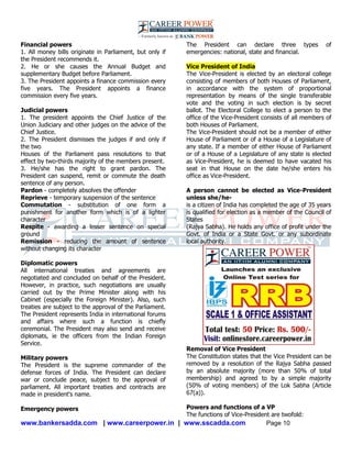 www.bankersadda.com | www.careerpower.in | www.sscadda.com Page 10
Financial powers
1. All money bills originate in Parliament, but only if
the President recommends it.
2. He or she causes the Annual Budget and
supplementary Budget before Parliament.
3. The President appoints a finance commission every
five years. The President appoints a finance
commission every five years.
Judicial powers
1. The president appoints the Chief Justice of the
Union Judiciary and other judges on the advice of the
Chief Justice.
2. The President dismisses the judges if and only if
the two
Houses of the Parliament pass resolutions to that
effect by two-thirds majority of the members present.
3. He/she has the right to grant pardon. The
President can suspend, remit or commute the death
sentence of any person.
Pardon - completely absolves the offender
Reprieve - temporary suspension of the sentence
Commutation - substitution of one form a
punishment for another form which is of a lighter
character
Respite - awarding a lesser sentence on special
ground
Remission - reducing the amount of sentence
without changing its character
Diplomatic powers
All international treaties and agreements are
negotiated and concluded on behalf of the President.
However, in practice, such negotiations are usually
carried out by the Prime Minister along with his
Cabinet (especially the Foreign Minister). Also, such
treaties are subject to the approval of the Parliament.
The President represents India in international forums
and affairs where such a function is chiefly
ceremonial. The President may also send and receive
diplomats, ie the officers from the Indian Foreign
Service.
Military powers
The President is the supreme commander of the
defense forces of India. The President can declare
war or conclude peace, subject to the approval of
parliament. All important treaties and contracts are
made in president's name.
Emergency powers
The President can declare three types of
emergencies: national, state and financial.
Vice President of India
The Vice-President is elected by an electoral college
consisting of members of both Houses of Parliament,
in accordance with the system of proportional
representation by means of the single transferable
vote and the voting in such election is by secret
ballot. The Electoral College to elect a person to the
office of the Vice-President consists of all members of
both Houses of Parliament.
The Vice-President should not be a member of either
House of Parliament or of a House of a Legislature of
any state. If a member of either House of Parliament
or of a House of a Legislature of any state is elected
as Vice-President, he is deemed to have vacated his
seat in that House on the date he/she enters his
office as Vice-President.
A person cannot be elected as Vice-President
unless she/he-
is a citizen of India has completed the age of 35 years
is qualified for election as a member of the Council of
States
(Rajya Sabha). He holds any office of profit under the
Govt. of India or a State Govt. or any subordinate
local authority.
Removal of Vice President
The Constitution states that the Vice President can be
removed by a resolution of the Rajya Sabha passed
by an absolute majority (more than 50% of total
membership) and agreed to by a simple majority
(50% of voting members) of the Lok Sabha (Article
67(a)).
Powers and functions of a VP
The functions of Vice-President are twofold:
 