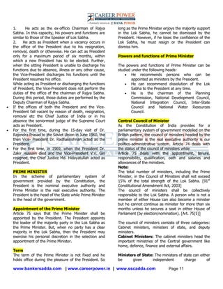 www.bankersadda.com | www.careerpower.in | www.sscadda.com Page 11
1. He acts as the ex-officio Chairman of Rajya
Sabha. In this capacity, his powers and functions are
similar to those of the Speaker of Lok Sabha.
2. He acts as President when a vacancy occurs in
the office of the President due to his resignation,
removal, death or otherwise. He can act as President
only for a maximum period of six months, within
which a new President has to be elected. Further,
when the sitting President is unable to discharge his
functions due to absence, illness or any other cause,
the Vice-President discharges his functions until the
President resumes his office.
While acting as President or discharging the functions
of President, the Vice-President does not perform the
duties of the office of the chairman of Rajya Sabha.
During this period, those duties are performed by the
Deputy Chairman of Rajya Sabha.
 If the offices of both the President and the Vice-
President fall vacant by reason of death, resignation,
removal etc the Chief Justice of India or in his
absence the seniormost judge of the Supreme Court
acts as President.
 For the first time, during the 15-day visit of Dr.
Rajendra Prasad to the Soviet Union in June 1960, the
then Vice- President Dr. Radhakrishnan acted as the
President.
 For the first time, in 1969, when the President Dr.
Zakir Hussain died and the Vice-President V.V. Giri
resigned, the Chief Justice Md. Hidayatullah acted as
President.
PRIME MINISTER
In the scheme of parliamentary system of
government provided by the Constitution, the
President is the nominal executive authority and
Prime Minister is the real executive authority. The
President is the head of the State while Prime Minister
is the head of the government.
Appointment of the Prime Minister
Article 75 says that the Prime Minister shall be
appointed by the President. The President appoints
the leader of the majority party in the Lok Sabha as
the Prime Minister. But, when no party has a clear
majority in the Lok Sabha, then the President may
exercise his personal discretion in the selection and
appointment of the Prime Minister.
Term
The term of the Prime Minister is not fixed and he
holds office during the pleasure of the President. So
long as the Prime Minister enjoys the majority support
in the Lok Sabha, he cannot be dismissed by the
President. However, if he loses the confidence of the
Lok Sabha, he must resign or the President can
dismiss him.
Powers and functions of Prime Minister
The powers and functions of Prime Minister can be
studied under the following heads:
 He recommends persons who can be
appointed as ministers by the President.
 He can recommend dissolution of the Lok
Sabha to the President at any time.
 He is the chairman of the Planning
Commission, National Development Council,
National Integration Council, Inter-State
Council and National Water Resources
Council.
Central Council of Minister
As the Constitution of India provides for a
parliamentary system of government modelled on the
British pattern, the council of ministers headed by the
prime minister is the real executive authority is our
politico-administrative system. Article 74 deals with
the status of the council of ministers while
Article 75 deals with the appointment, tenure,
responsibility, qualification, oath and salaries and
allowances of the ministers.
Note:
The total number of ministers, including the Prime
Minister, in the Council of Ministers shall not exceed
15% of the total strength of the Lok Sabha. [91st
Constitutional Amendment Act, 2003]
The council of ministers shall be collectively
responsible to the Lok Sabha. A person who is not a
member of either House can also become a minister
but he cannot continue as minister for more than six
months unless he secures a seat in either House of
Parliament (by election/nomination). [Art. 75(5)]
The council of ministers consists of three categories:
Cabinet ministers, ministers of state, and deputy
ministers.
Cabinet Ministers: The cabinet ministers head the
important ministries of the Central government like
home, defence, finance and external affairs.
Ministers of State: The ministers of state can either
be given independent charge of
 
