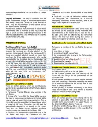 www.bankersadda.com | www.careerpower.in | www.sscadda.com Page 12
ministries/departments or can be attached to cabinet
ministers.
Deputy Ministers: The deputy ministers are not
given independent charge of ministries/departments
and always assist the Cabinet or State Minister or
both. They are not members of the cabinet and do
not attend cabinet meetings.
Minister may be taken from members of either House
and minister who is member of one House has the
right to speak and take part in the proceedings of the
other House but cannot vote in the House of which he
is not member. [Art. 88]
PARLIAMENT OF INDIA
The House of the People (Lok Sabha)
The Lok Sabha is the popular house of the parliament
because its members are directly elected by the
common electorates of India. All the members of this
House are popularly elected, except not more than
two from the Anglo-Indian community, who can be
nominated by the President. In the Constitution, the
strength of the Lok Sabha is provisioned under Art. 81
to be not more than 552 (530 from the States, 20
from the Union Territories and 2 may be nominated
from the Anglo-Indian community). Recently again,
the Govt. has extended this freeze in the Lok Sabha
seats till the year 2026 by Constitution (84th
Amendment Act, 2001).
Special Powers of the Lok Sabha
There are certain powers, which are constitutionally
granted to the Lok Sabha and not to the Rajya Sabha.
These powers are-
1. Money and Financial Bills can only originate in the
Lok Sabha.
2. In case of a Money Bill, the Rajya Sabha has only
the right to make recommendation and the Lok Sabha
may or may not accept the recommendation. Also, a
Money Bill must be passed by the Upper House within
a period of 14 days. Otherwise, the Bill shall be
automatically deemed to be passed by the House.
Thus, the Lok Sabha enjoys exclusive legislative
jurisdiction over the passage of the Money Bills.
3. The Council of Ministers are responsible only to the
Lok Sabha and hence the Confidence and No-
confidence motions can be introduced in this House
only.
4. Under Art. 352, the Lok Sabha in a special sitting
can disapprove the continuance of a national
emergency proclaimed by the President, even if the
Rajya Sabha rejects such a resolution.
Tenure of the Lok Sabha
The normal tenure of the Lok Sabha is five years. But
the House can be dissolved by the President even
before the end of the normal tenure. Also, the life of
the Lok Sabha can be extended by the Parliament
beyond the five-year term during the period of
national emergency proclaimed under Art. 352.
Qualifications for the membership of Lok Sabha
To become a member of the Lok Sabha, the person
must:
1. be a citizen of India.
2. be not less than 25 years of age.
3. be a registered voter in any of the Parliamentary
constituencies in India.
4. should not hold any office of profit
5. Should not be insolvent
6. Should not be mentally unsound.
Speaker and Deputy Speaker of Lok Sabha
The Speaker is the
1) Chief presiding officer of the Lok Sabha.
2) The Speaker presides over the meetings of the
House and his rulings on the proceedings of the
House are final.
3) The Speaker and Deputy Speaker may be removed
from their offices by a resolution passed by the House
by an effective majority of the House after a prior
notice of 14 days to them.
4) The Speaker, to maintain impartiality of his office,
votes only in case of a tie i.e to remove a deadlock
and this is known as the Casting Vote.
Special powers of the Speaker
There are certain powers which belong only to the
Speaker of Lok Sabha while similar powers are not
available to his counterpart in tine upper house, i.e.
the Chairman of Rajya Sabha. These are-
1. Whether a Bill is Money Bill or not is certified only
by the Speaker and his decision in this regard is final
and binding.
 