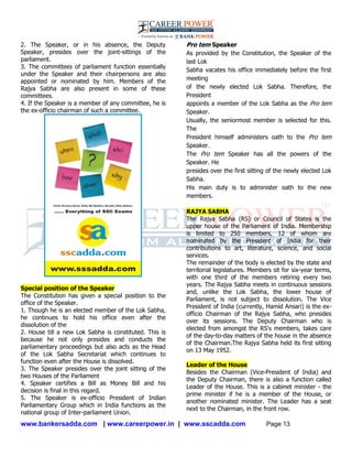 www.bankersadda.com | www.careerpower.in | www.sscadda.com Page 13
2. The Speaker, or in his absence, the Deputy
Speaker, presides over the joint-sittings of the
parliament.
3. The committees of parliament function essentially
under the Speaker and their chairpersons are also
appointed or nominated by him. Members of the
Rajya Sabha are also present in some of these
committees.
4. If the Speaker is a member of any committee, he is
the ex-officio chairman of such a committee.
Special position of the Speaker
The Constitution has given a special position to the
office of the Speaker.
1. Though he is an elected member of the Lok Sabha,
he continues to hold his office even after the
dissolution of the
2. House till a new Lok Sabha is constituted. This is
because he not only presides and conducts the
parliamentary proceedings but also acts as the Head
of the Lok Sabha Secretariat which continues to
function even after the House is dissolved.
3. The Speaker presides over the joint sitting of the
two Houses of the Parliament
4. Speaker certifies a Bill as Money Bill and his
decision is final in this regard.
5. The Speaker is ex-officio President of Indian
Parliamentary Group which in India functions as the
national group of Inter-parliament Union.
Pro tem Speaker
As provided by the Constitution, the Speaker of the
last Lok
Sabha vacates his office immediately before the first
meeting
of the newly elected Lok Sabha. Therefore, the
President
appoints a member of the Lok Sabha as the Pro tem
Speaker.
Usually, the seniormost member is selected for this.
The
President himself administers oath to the Pro tem
Speaker.
The Pro tem Speaker has all the powers of the
Speaker. He
presides over the first sitting of the newly elected Lok
Sabha.
His main duty is to administer oath to the new
members.
RAJYA SABHA
The Rajya Sabha (RS) or Council of States is the
upper house of the Parliament of India. Membership
is limited to 250 members, 12 of whom are
nominated by the President of India for their
contributions to art, literature, science, and social
services.
The remainder of the body is elected by the state and
territorial legislatures. Members sit for six-year terms,
with one third of the members retiring every two
years. The Rajya Sabha meets in continuous sessions
and, unlike the Lok Sabha, the lower house of
Parliament, is not subject to dissolution. The Vice
President of India (currently, Hamid Ansari) is the ex-
officio Chairman of the Rajya Sabha, who presides
over its sessions. The Deputy Chairman who is
elected from amongst the RS's members, takes care
of the day-to-day matters of the house in the absence
of the Chairman.The Rajya Sabha held its first sitting
on 13 May 1952.
Leader of the House
Besides the Chairman (Vice-President of India) and
the Deputy Chairman, there is also a function called
Leader of the House. This is a cabinet minister - the
prime minister if he is a member of the House, or
another nominated minister. The Leader has a seat
next to the Chairman, in the front row.
 
