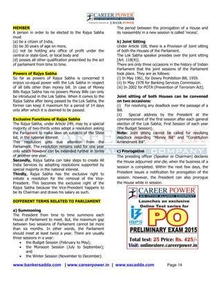 www.bankersadda.com | www.careerpower.in | www.sscadda.com Page 14
MEMBER
A person in order to be elected to the Rajya Sabha
must
(a) be a citizen of India,
(b) be 30 years of age on more,
(c) not be holding any office of profit under the
central or state Govt. or local body and
(d) posses all other qualification prescribed by the act
of parliament from time to time.
Powers of Rajya Sabha
So far as powers of Rajya Sabha is concerned it
enjoys co-equal power with the Lok Sabha in respect
of all bills other than money bill. In case of Money
Bills Rajya Sabha has no powers Money Bills can only
be introduced in the Lok Sabha. When it comes to the
Rajya Sabha after being passed by the Lok Sabha, the
former can keep it maximum for a period of 14 days
only after which it is deemed to be passed.
Exclusive Functions of Rajya Sabha
The Rajya Sabha, under Article 249, may by a special
majority of two-thirds votes adopt a resolution asking
the Parliament to make laws on subjects of the State
list, in the national interest.
This resolution gets due attention from the
Parliament. The resolution remains valid for one year
only which however can be extended further in terms
of another one year.
Secondly, Rajya Sabha can take steps to create All
India Services by adopting resolutions supported by
special majority in the national interest.
Thirdly, Rajya Sabha has the exclusive right to
initiate a resolution for the removal of the Vice-
President. This becomes the exclusive right of the
Rajya Sabha because the Vice-President happens to
be its Chairman and draws his salary as such.
DIFFERENT TERMS RELATED TO PARLIAMENT
a) Summoning
The President from time to time summons each
House of Parliament to meet. But, the maximum gap
between two sessions of Parliament cannot be more
than six months. In other words, the Parliament
should meet at least twice a year. There are usually
three sessions in a year:
 the Budget Session (February to May);
 the Monsoon Session (July to September);
and
 the Winter Session (November to December).
The period between the prorogation of a House and
its reassembly in a new session is called ‗recess‘.
b) Joint Sitting
Under Article 108, there is a Provision of Joint sitting
of both the Houses of the Parliament.
The Lok Sabha speaker presides over the joint sitting
[Art. 118(4)].
There are only three occasions in the history of Indian
Parliament that the joint sessions of the Parliament
took place. They are as follows:
(i) In May 1961, for Dowry Prohibition Bill, 1959.
(ii) In May 1978 for Banking Services Commission.
(iii) In 2002 for POTA (Prevention of Terrorism Act).
Joint sitting of both Houses can be convened
on two occasions:
(i) For resolving any deadlock over the passage of a
Bill.
(ii) Special address by the President at the
commencement of the first session after each general
election of the Lok Sabha; First Session of each year
(the Budget Session).
Note: Joint sitting cannot be called for resolving
deadlock regarding ―Money Bill‖ and ―Constitution
Amendment Bill‖.
c) Prorogation
The presiding officer (Speaker or Chairman) declares
the House adjourned sine die, when the business of a
session is completed. Within the next few days, the
President issues a notification for prorogation of the
session. However, the President can also prorogue
the House while in session.
 