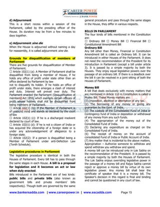 www.bankersadda.com | www.careerpower.in | www.sscadda.com Page 15
d) Adjournment
This is a short recess within a session of the
Parliament, called by the presiding officer of the
House. Its duration may be from a few minutes to
days together.
e) Adjournment sine die
When the House is adjourned without naming a day
for reassembly, it is called adjournment sine die.
Grounds for disqualification of members of
Parliament
There are five grounds for disqualification of Member
of Parliament.
� Article 102(1) (a): A Member of Parliament shall be
disqualified from being a member of House, if he
holds any office of profit under state other than an
office declared by Parliament by law
not to disqualify its holder. If he holds an office of
profit under state, there emerges a clash of interest
and duty. Interest will prevail over duty. The
Parliament enacted the Parliament (Disqualification of
members) Act 1959, which exempts certain officers of
profit whose holders shall not be disqualified from
being members of Parliament.
� Article 102(1) (b): If the Member of Parliament is
of unsound mind and stands so declared by the court
of law
� Article 102(1) (c): If he is a discharged insolvent
declared by court of law.
� Article 102(1) (d): If he is not a citizen of India or
has acquired the citizenship of a foreign state or is
under any acknowledgement of allegiance to a
foreign state.
� Article 102(2): If a person is disqualified being a
Member of Parliament under anti-Defection Law
(Tenth Schedule).
Legislative procedures in Parliament
The legislative procedure is identical in both the
Houses of Parliament. Every bill has to pass through
the same stages in each House. A bill is a proposal
for legislation and it becomes an act or law
when duly enacted.
Bills introduced in the Parliament are of two kinds:
public bills and private bills (also known as
government bills and private members‘ bills
respectively). Though both are governed by the same
general procedure and pass through the same stages
in the House, they differ in various respects.
BILLS IN PARLIAMENT
The four kinds of bills mentioned in the Constitution
are:
� Ordinary Bill � Money Bill � Financial Bill �
Constitutional Amendment Bill
Ordinary Bill
Any bill other than Money, Financial or Constitution
Amendment bill is called an Ordinary bill. It can be
introduced in either Houses of the Parliament. It does
not need the recommendation of the President for its
introduction in Parliament (except a bill under article
3). It is passed by a simple majority by both the
Houses. They enjoy equal legislative powers over the
passage of an ordinary bill. If there is a deadlock over
the bill it can be resolved in a joint sitting of both the
Houses of Parliament.
Money Bill
A bill that deals exclusively with money matters that
are mentioned in Article 110 in Constitution is called a
Money Bill. These Money matters are:
(1) Imposition, abolition or alternation of any tax.
(2) The borrowing of any money or giving any
guarantee by the Govt. of India.
(3) The custody of the Consolidated Fund of India or
Contingency fund of India or deposition or withdrawal
of any money from any such funds.
(4) The appropriation of the money out of the
Consolidated Fund of India.
(5) Declaring any expenditure as charged on the
Consolidated Fund of India.
(6) The receipt of money on the account of
consolidated Fund of India or Public Account of India.
(7) Any matter that is incidental to the above matters.
Appropriation – Authorize someone to withdraw and
spend withdraw you withdraw and spend.
A money bill can be introduced only in Lok Sabha on
the recommendation of the President. It is passed by
a simple majority by both the Houses of Parliament.
The Lok Sabha enjoys overriding legislative power in
the passage of a money bill and Rajya Sabha cannot
reject or approve a money bill by virtue of its own
legislative power. Any money bill shall bear the
certificate of speaker that it is a money bill. The
Speaker‘s decision in this regard is final and binding
and cannot be questioned in any court of law.
 
