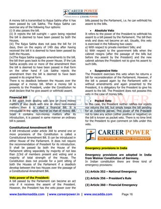 www.bankersadda.com | www.careerpower.in | www.sscadda.com Page 16
A money bill is transmitted to Rajya Sabha after it has
been passed by Lok Sabha. The Rajya Sabha can
exercise any of the following four options:
(i) It also passes the bill.
(ii) It rejects the bill outright – upon being rejected
the bill is deemed to have been passed by both the
Houses.
(iii) The Rajya Sabha does not pass the bill for 14
days, then on the expiry of 14th day after having
received the bill it is deemed to have been passed by
both the Houses.
(iv)The Rajya Sabha suggests amendments to the bill,
the bill then goes back to the power House. If the Lok
Sabha accepts one or more of the amendment then
the bill is deemed to have been passed in that form
on the other hand if Lok Sabha rejects the
amendment then the bill is deemed to have been
passed in its original form.
There is no deadlock between the Houses over the
passage of a money bill. When a money bill is
presents to the President, under the Constitution he
shall declare that he give assent or withhold assent.
Financial Bill
A Bill apart from dealing with one or more money
matters if also deals with one or more non-money
matters then it is called a financial Bill. It is
introduced in the same manner as that of money Bill.
Since it contains non-money matters after its
introduction, it is passed in same manner an ordinary
bill is passed.
Constitutional Amendment Bill
A bill introduced under article 368 to amend one or
more provisions of the Constitution is called a
Constitutional Amendment Bill. It can be introduced in
either House of the Parliament. It does not require
the recommendation of President for its introduction.
It shall be passed by both the House of the
Parliament sitting separately by majority of not less
than 2/3rd of members present and voting and a
majority of total strength of the House. The
Constitution does not provide for a joint sitting of
both the Houses of the Parliament if a deadlock
develop between the two Houses over the passage of
a Constitutional Amendment Bill.
Veto power of the President:
A bill passed by the Parliament can become an act
only if it receives the assent of the President.
However, the President has the veto power over the
bills passed by the Parliament, i.e. he can withhold his
assent to the bills.
 Absolute Veto
It refers to the power of the President to withhold his
assent to a bill passed by the Parliament. The bill then
ends and does not become an act. Usually, this veto
is exercised in the following two cases:
a) With respect to private members‘ bills; and
b) With respect to the government bills when the
cabinet resigns (after the passage of the bills but
before the assent by the President) and the new
cabinet advises the President not to give his assent to
such bills.
 Suspensive Veto
The President exercises this veto when he returns a
bill for reconsideration of the Parliament. However, if
the bill is passed again by the Parliament with or
without amendments and again presented to the
President, it is obligatory for the President to give his
assent to the bill. The President does not possess this
veto in the case of money bills.
 Pocket Veto
In this case, the President neither ratifies nor rejects
nor returns the bill, but simply keeps the bill pending
for an indefinite period. This power of the President
not to take any action (either positive or negative) on
the bill is known as pocket veto. There is no time limit
for the President to give comment on bills under this
veto.
Emergency provisions in India
Emergency provisions are adopted in India
from Weimar Constitution of Germany.
In Indian constitution there are three kind of
emergency provisions:
(1) Article 352 – National Emergency
(2) Article 356 – President’s Rule
(3) Article 360 – Financial Emergency
 
