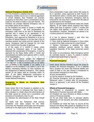 www.bankersadda.com | www.careerpower.in | www.sscadda.com Page 18
National Emergency (Article 352)
a) If the President is satisfied that there exist a grave
emergency whether due to war or external aggression
or armed rebellion, then President can proclaim
emergency to that effect. Such a proclamation can be
made for the whole of India or any part thereof. The
President can proclaim National Emergency only on
the written advice of the Cabinet.
b) The President has power to revoke or modify the
National Emergency. All such proclamations of
Emergency shall have to be sent to Parliament for
approval and it ceases to be operational if not
approved within 1 month of the proclamation of
Emergency. Such approval by Parliament is to be on
the basis of Special Majority of not less than 2/3rd of
members present and voting and the majority of the
House. Emergency shall be imposed for not more
than 6 months from the date of approval.
c) At the expiry of 6 months it ceases unless
approved by Parliament again. If Lok Sabha is
dissolved then proclamation of Emergency, it must be
approved by the Rajya Sabha within 1 month and
reconstituted Lok Sabha must approve within 1 month
of its reconstitution.
d) Lok Sabha enjoys powers to disapprove
continuation of Emergency at any stage. In such case
if not less than 1/10th of members (55) of Lok Sabha
give in writing to the Speaker if Lok Sabha is in
session or to the President if Lok Sabha is not in the
session, expressing intention to more resolution for
the disapproval of National Emergency. Then special
session of Lok Sabha shall be convened within 14
days. If Lok Sabha disapproves continuance of
National Emergency then President shall have to
revoke National Emergency.
Emergency in States on President’s Rule
(Article 356)
Under Article 356 if the President is satisfied on the
report of Governor or otherwise that there exists a
grave situation in a State where the administration of
the State cannot be carried out in accordance with
provisions of Constitution, than he can:
(a) Takeover the administration of the State himself
and
(b) Notify that the Parliament shall exercise
jurisdiction over State subject for the State
concerned, the President cannot take over the powers
conferred on the High Courts of State concerned.
Every proclamation made under Article 356 ceases to
be in operation unless approved by both Houses of
the Parliament within 2 months after its proclamation.
Once, approved by Parliament, Emergency shall be
enforced for not more than 6 months from the date of
proclamation by the President.
Such an approval by the Parliament needs only simple
Majority. If Lok Sabha stands dissolved then Rajya
Sabha shall have to approve it within 2 months and
Lok Sabha shall approve it within 1 month of its
reconstitution. However, Parliament can extend it for
a further period of 6 months only.
If it has to approve beyond 1 year then two
conditions shall have to be satisfied.
� There shall be National Emergency in force either
in whole of the State concerned on in part thereof.
� Election Commission is satisfied that under
prevailing conditions general election to State
Legislative Assembly of the State concerned cannot
be held.
But under no circumstances, State Emergency cannot
be extended beyond 3 years. To extend it further,
constitutional amendment is required.
Financial Emergency
Under Article 360 the President enjoys the power to
proclaim the financial Emergency. If he is satisfied
that a situation has arisen that financial stability and
credit of India or any part thereof is threatened he
may proclaim emergency to that effect.
All such proclamations:
(a) Can be varied or revoked by the President.
(b) Financial Emergency must be approved by the
Parliament within 2 months after its proclamation.
Once it is approved, it will remain till the President
revokes it.
Effects of Financial Emergency
(1) President is empowered to suspend the
distribution of financial resources with States.
(2) President can issue directions to States to follow
canons of financial propriety.
(3) He can direct State Govt. to decrease salaries
allowances of Civil Servants and other Constitutional
dignitaries.
(4) President can direct the Govt. to resume all the
financial and Money Bills passed by legislature for his
consideration. The President can issue directions for
 