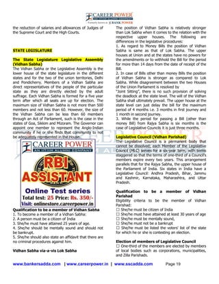 www.bankersadda.com | www.careerpower.in | www.sscadda.com Page 19
the reduction of salaries and allowances of Judges of
the Supreme Court and the High Courts.
STATE LEGISLATURE
The State Legislature Legislative Assembly
(Vidhan Sabha)
The Vidhan Sabha or the Legislative Assembly is the
lower house of the state legislature in the different
states and for the two of the union territories, Delhi
and Pondicherry. Members of a Vidhan Sabha are
direct representatives of the people of the particular
state as they are directly elected by the adult
suffrage. Each Vidhan Sabha is formed for a five year
term after which all seats are up for election. The
maximum size of Vidhan Sabha is not more than 500
members and not less than 60. However, the size of
the Vidhan Sabha can be less than 60 members
through an Act of Parliament, such is the case in the
states of Goa, Sikkim and Mizoram. The Governor can
appoint one member to represent the Anglo-Indian
community if he or she finds that community to not
be adequately represented in the House.
Qualification to be a member of Vidhan Sabha
1. To become a member of a Vidhan Sabha:
2. A person must be a citizen of India
3. She/he must have attained 25 years of age.
4. She/he should be mentally sound and should not
be bankrupt.
5. She/he should also state an affidavit that there are
no criminal procedures against him.
Vidhan Sabha via-a-vis Lok Sabha
The position of Vidhan Sabha is relatively stronger
than Lok Sabha when it comes to the relation with the
respective upper houses. The following are
differences in the legislative procedures:
1. As regard to Money Bills the position of Vidhan
Sabha is same as that of Lok Sabha. The upper
houses at Union and at the states have no powers for
the amendments or to withhold the Bill for the period
for more than 14 days from the date of receipt of the
Bill.
2. In case of Bills other than money Bills the position
of Vidhan Sabha is stronger as compared to Lok
Sabha. While disagreement between the two Houses
of the Union Parliament is resolved by
―Joint Sitting‖, there is no such provision of solving
the deadlock at the state level. The will of the Vidhan
Sabha shall ultimately prevail. The upper house at the
state level can just delay the bill for the maximum
period of 4 months i.e. 3 months in first journey and
1 month in second journey.
3. While the period for passing a Bill (other than
money Bill) from Rajya Sabha is six months is the
case of Legislative Councils it is just three months.
Legislative Council (Vidhan Parishad)
The Legislative Council is a permanent body that
cannot be dissolved; each Member of the Legislative
Council (MLC) serves for a six-year term, with terms
staggered so that the terms of one-third of a Council's
members expire every two years. This arrangement
parallels that for the Rajya Sabha, the upper house of
the Parliament of India. Six states in India have a
Legislative Council: Andhra Pradesh, Bihar, Jammu
and Kashmir, Karnataka, Maharashtra, and Uttar
Pradesh.
Qualification to be a member of Vidhan
Parishad
Eligibility criteria to be the member of Vidhan
Parishad:
� She/he must be citizen of India
� She/he must have attained at least 30 years of age
� She/he must be mentally sound,
� She/he must not be a bankrupt
� She/he must be listed the voters' list of the state
for which he or she is contesting an election.
Election of members of Legislative Council
� One-third of the members are elected by members
of local bodies such as corporations, municipalities,
and Zilla Parishads.
 