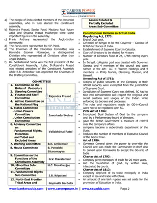 www.bankersadda.com | www.careerpower.in | www.sscadda.com Page 2
a) The people of India elected members of the provincial
assemblies, who in turn elected the constituent
assembly.
b) Rajendra Prasad, Sardar Patel, Maulana Abul Kalam
Azad and Shyama Prasad Mukherjee were some
important figures in the Assembly.
c) Frank Anthony represented the Anglo-Indian
community.
d) The Parsis were represented by H.P. Modi.
e) The Chairman of the Minorities Committee was
Harendra Coomar Mookerjee, a distinguished
Christian who represented all Christians other than
Anglo-Indians.
f) Dr. Sachidanand Sinha was the first president of the
Constitituent Assembly. Later, Dr.Rajendra Prasad
was elected president of the Constituent Assembly
while B.R. Ambedkar was appointed the Chairman of
the Drafting Committee.
COMMITTEES
1. Committee on the
Rules of Procedure
2. Steering Committee
3. Finance and Staff
Committee
4. Ad hoc Committee on
the National Flag
Rajendra Prasad
5. States Committee
. Union Powers
Committee
. Union Constitution
Committee
Jawaharlal Nehru
6. Advisory Committee
on
Fundamental Rights,
Minorities
and Tribal and
Excluded Areas
Vallabhbhai Patel
7. Drafting Committee B.R. Ambedkar
8. House Committee B. Pattabhi
Sitaramayya
9. Committee on the
Functions of the
Constituent Assembly
G.V. Mavalankar
10. Minorities Sub-
Committee
H.C. Mookherjee
11. Fundamental Rights
Sub-Committee J.B. Kripalani
12. North-East Frontier
Tribal Areas and Gopinath Bardoloi
Assam Exluded &
Partially Excluded
Areas Sub-Committee
Constitutional Reforms in British India
Regulating Act, 1773:
 End of Dual govt.
 Governor of Bengal to be the Governor – General of
British territories of India.
 Establishment of Supreme Court in Calcutta.
 Court of directors to be elected for 4 years
 Number of Directors fixed at 24, 1/4th retiring every
year.
 In Bengal, collegiate govt was created with Governor
General and 4 members of the council and were
named in the act:- GG -> Warren Hastings and 4
members -> Philip Francis, Clavering, Monson, and
Barwell.
Amending Act of 1781:
 Actions of public servants of the Company in their
official capacity were exempted from the jurisdiction
of Supreme Court.
 Jurisdiction of Supreme Court was defined. SC had to
take into consideration and respect the religious and
social customs and usages of the Indian while
enforcing its decrees and processes.
 The rules and regulations made by GG-in-Council
were not to be registered with SC.
Pitts Act of 1784:
 Introduced Dual System of Govt by the company
and by a Parliamentary board of directors.
 gave the British Government a measure of control
over the company‘s affairs
 company became a subordinate department of the
State.
 Reduced the number of members of Executive Council
of the GG to three.
Act of 1786:
 Governor General given the power to over-ride the
Council and was made the Commander-in-chief also
to prevail upon Cornawalis to accept the GG-ship of
India
Charter Act of 1793:
 Company given monopoly of trade for 20 more years.
 laid the foundation of govt. by written laws,
interpreted by courts.
Charter Act of 1813:
 Company deprived of its trade monopoly in India
except in tea and trade with China.
 An amount of one lakh rupees was set aside for the
promotion of Education in India.
 