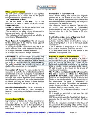 www.bankersadda.com | www.careerpower.in | www.sscadda.com Page 22
Urban Local Governance
The term ‗Urban Local Government‘ in India signifies
the governance of an urban area by the people
through their elected representatives.
74th Amendment of 1992
This act has added a new Part IX-A to the
Constitution of India. It consists of provisions from
Articles 243-P to
243-ZG. In addition, the act has also added a new
Twelfth Schedule to the Constitution.
The Amendment has added 18 new Articles relating
to urban local bodies in the Constitution.
The institutions of self government are called by a
general name ―Municipalities‖.
Three Types of Municipalities: The act provides
for the constitution of the following three types of
municipalities in every state:
A nagar panchayat for a transitional area, that is, an
area in transition from a rural area to an urban area.
A municipal council for a smaller urban area.
A municipal corporation for a larger urban area.
Composition: All the members of a municipality shall
be lected directly by the people of the municipal area.
For this purpose, each municipal area shall be divided
into territorial constituencies to be known as wards.
The state legislature may provide the manner of
election of the chairperson of a municipality.
Reservation of Seats: The act provides for the
reservation of seats for the scheduled castes and the
scheduled tribes in every municipality in proportion of
their population to the total population in the
municipal area. Further, it provides for the reservation
of not less than one-third of the total number of seats
for women (including the number of seats reserved
for woman belonging to the SCs and the STs).
Duration of Municipalities: The act provides for a
five year term of office for every municipality.
However, it can be dissolved before the completion of
its term.
Supreme Court of India
Supreme Court of India is the highest judicial forum
and final court of appeal. According to the
Constitution of India, the role of the Supreme Court is
that of a federal court and guardian of the
Constitution.
Composition of Supreme Court
Under Article 124(1) the constitution originally
provided for 1 Chief Justice of India and not more
than 6 other judges. The constitution authorizes the
Parliament to provide by law in fixing the Strength of
the judges of the Supreme Court.
The Parliament passed the Supreme Court (Number
of Judges) thus accordingly, a Constitutional
Amendment Act in 2008 has increased the strength of
Supreme Court to 31 (1 Chief Justice + 30 other
judges).
Qualification to be a judge of Supreme Court
1. A person must be a citizen of India
2. He/she must have been, for at least five years, a
Judge of a High Court or of two or more such Courts
in succession
3. Or an Advocate of a High Court or of two or more
such Courts in succession for at least ten years
4. Or the person must be, in the opinion of the
President, a distinguished jurist.
Removal of judges of Supreme Court
Article 124(4) provides for the removal of a judge of
the Supreme Court. He is removed by the President
upon an address by both the Houses of the
Parliament supported by a majority of not less than
2/3rd of members present and voting and a majority
of total strength of the House on the ground of
misbehavior or incapacity.
The President shall pass the order of removal in
the same session in which the Parliament
passed the resolution. Article 124(5) confers the
power on the Parliament to provide by law for the
procedure for the Presentation of an address and for
the investigation for proof of misbehavior or
incapacity of a judge. Accordingly the Parliament
passed Judges (Inquiry) Act 1968 which states that a
resolution seeking the removal of a judge of
Supreme Court can be introduced in either House of
Parliament.
� It should be supported by not less than 100
member of Lok Sabha.
� If it is to be introduced in Rajya Sabha it should be
supported by no less than 50 members of Rajya
Sabha.
� Once the resolution is initiated in either house of
the parliament, the presiding officer of that House
shall appoint a three member Judicial Committee to
 