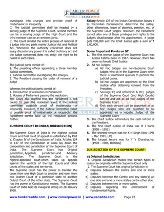 www.bankersadda.com | www.careerpower.in | www.sscadda.com Page 23
investigate into charges and provide proof of
misbehavior or incapacity.
� The judicial committee shall be headed by a
serving judge of the Supreme Court. Second member
can be a serving judge of the High Court and the
third member can be an eminent jurist.
� The Court divided the entire process of removal of
a judge into two parts mainly Judicial Act and Political
Act. Whenever the authority concerned does not
enjoy discretionary power it is called Judiciary act and
the judge concerned does not enjoy the right to be
heard in such cases.
The judicial parts consist of:
1. The presiding officer appointing a three member
judicial committee.
2. Judicial committee investigating the charges.
3. The President passing the order of removal of a
Judge
Whereas the political parts consist of:
1. Introduction of resolution in Parliament.
2. Houses of Parliament passing the resolution.
The Court also clarified that the Parliament is not
bound to pass the resolution even if the judicial
committee establish proof of misbehavior or
incapacity. However, if the Judicial Committee failed
to provide proof of misbehavior or incapacity, the
Parliament cannot take up the resolution process
further.
SUPREME COURT IN INDIA(JURISDICTION)
The Supreme Court of India is the highest judicial
forum and final court of appeal as established by Part
V, Chapter IV of the Constitution of India. Articles 124
to 147 of the Constitution of India lay down the
composition and jurisdiction of the Supreme Court of
India. The Supreme Court has Original
jurisdiction, Appellate jurisdiction and Advisory
jurisdiction. The Supreme Court is the
highest appellate court which takes up appeals
against the verdicts of the High Courts and other
courts of the states and territories.
The Supreme Court has the power to transfer the
cases from one High Court to another and even from
one District Court of a particular state to another
District Court of the other state. The Supreme Court
has the power of Constitutional review. The Supreme
Court of India held its inaugural sitting on 28 January
1950.
Salary-Article 125 of the Indian Constitution leaves it
to the Indian Parliament to determine the salary,
other allowances, leave of absence, pension, etc. of
the Supreme Court judges. However, the Parliament
cannot alter any of these privileges and rights to the
judge's disadvantage after his appointment. A judge
gets 90,000 and the Chief Justice gets a sum of
1,00,000.
Some Important Points on SC
1. The first woman judge of the Supreme Court was
Justice Fatima Beevi in 1987. However, there has
been no female Chief Justice
2. Ad hoc Judges:
a) Ad hoc Judges are non-Supreme Court
judges who sit in the Supreme Court when
there is insufficient quorum to perform the
judicial duties.
b) Ad hoc Judges are appointed by the Chief
Justice after obtaining consent from the
President.
c) Serving(HC) and retired(SC & HC) judges
of the Supreme Court (and High Courts)
can sit and act as ad hoc Judges of the
Supreme Court.
d) Only such persons can be appointed as ad
hoc Judges who are qualified to be
appointed as a regular Judge of the
Supreme Court
3. The Chief Justice administers the oath infront of
the President.
4. The first Chief Justice of India was H J Kania
(1950 – 1951).
5. The shortest tenure was for K N Singh (Nov 1991
– Dec 1991, UP)
6. The longest tenure was for Y V Chandrachud
(1978 – 1985, Bombay)
JURISDICTION OF THE SUPREME COURT:
a) Original Jurisdiction:
1. Original Jurisdiction means that certain types of
cases can originate with the Supreme Court only
2. The Supreme Court has original jurisdiction in
a) Disputes between the Centre and one or more
states.
b) Disputes between the Centre and any state(s) on
one side and one or more states on the other side.
c) Disputes between two or more states.
d) Disputes regarding the enforcement of
Fundamental Rights.
 