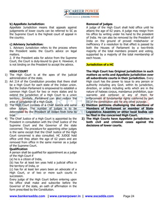 www.bankersadda.com | www.careerpower.in | www.sscadda.com Page 24
b) Appellate Jurisdiction:
Appellate Jurisdiction means that appeals against
judgements of lower courts can be referred to SC as
the Supreme Court is the highest court of appeal in
the country.
c) Advisory Jurisdiction:
1. Advisory Jurisdiction refers to the process where
the President seeks the Court‘s advice on legal
matters.
2. If the President asks for advice from the Supreme
Court, the Court is duty-bound to give it. However, it
is not binding on the President to accept the advice.
HIGH COURT
1) The High Court is at the apex of the judicial
administration of the state.
2) Art 214 of the Constitution provides that there shall
be a High Court for each state of the Indian union.
But the Indian Parliament is empowered to establish a
common High Court for two or more states and to
extend the jurisdiction of a High Court to a union
territory. Similarly, Parliament can also reduce the
area of jurisdiction of a High Court.
3) The High Court consists of a Chief Justice and some
other Judges. The number of judges is to be
determined by the President of Indian from time to
time.
4) The Chief Justice of a High Court is appointed by the
President in consultation with the Chief Justice of the
Supreme Court and the Governor of the state
concerned. The procedure for appointing other judges
is the same except that the Chief Justice of the High
Court concerned is also consulted. HC JUDGE hold
office until they attain the age of 62 years and are
removed from office in the same manner as a judge
of the Supreme Court.
Qualification
A person shall be qualified for appointment as a judge
of the High Court if
(a) he is a citizen of India,
(b) has for at least ten yeas held a judicial office in
the territory of India, or
(c) has for at least ten years been an advocate of a
High Court, or of two or more such courts in
succession.
Every judge of the High Court before entering upon
his office shall make and subscribe before the
Governor of the state, an oath of affirmation in the
form prescribed by the Constitution.
Removal of judges
A judge of the High Court shall hold office until he
attains the age of 62 years. A judge may resign from
his office by writing under his hand to the president
of India. He can also be removed by the President of
India on the ground of proved misbehavior or
inefficiency if a resolution to that effect is passed by
both the Houses of Parliament by a two-thirds
majority of the total members present and voting,
supported by a majority of the total membership of
each house.
Jurisdiction of a HC
The High Court has Original jurisdiction in such
matters as writs and Appellate jurisdiction over
all subordinate courts in their jurisdiction. Every
High court has the power to issue to any person or
authority including any Govt. within its jurisdiction,
direction, or orders including writs which are in the
nature of habeas corpus, mandamus prohibition, qua-
warranto and certiorari or any of them for
enforcement of fundamental rights conferred by part
III of the constitution and for any other purpose.
1) Election petitions challenging the elections of
Members of Parliament or member of State
Legislative Assembly or other local bodies can
be filed in the concerned High Court.
2) The High Courts have Appellate jurisdiction in
both civil and criminal cases against the
decisions of lower courts.
 