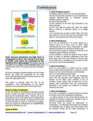 www.bankersadda.com | www.careerpower.in | www.sscadda.com Page 25
Under Revisory jurisdiction, the High Court is
empowered to call for the records of any court
to satisfy itself about the correctness of the
legality of the orders passed. This power may be
exercised on the petition of the interested party or it
can suo moto call for the records and pass necessary
orders.
All Courts excepting tribunals dealing with the Armed
forces, are under the supervision of the High
Court.Tribunals dealing with the Armed forces are not
under the supervision of HC.
This power is enjoyed under Art 227 of the
Constitution. Thus administration of the state's
judiciary is the essential function of the High Court.
Writs in Indian Constitution
As per the Right to Constitutional Remedies-Articles
32-35, A citizen has right to move to the courts for
securing the fundamental rights. Citizens can go to
the Supreme Court or the high Courts for getting their
fundamental rights enforced. It empowers the Courts
to issue directions or orders or writs for this purpose.
Writs are issued for enforcement of FUNDAMENTAL
RIGHTS BY EITHER SC or HC.
Types of Writs:
1. Writ of Habeas Corpus :
(a) Habeas Corpus means ‗you may have the body‘.
(b) This ensures that a prisoner can be released from
unlawful detention—that is, detention lacking
sufficient cause or evidence.
2. Writ of Quo Warranto :
(a) The meaning of the term Quo Warranto is ‗by
what authority‘.
(b) The writ shall be issued only when the public
office is held by a particular person in an illegal
manner.
(c) If a person has usurped a public office, the Court
may direct him not to carry out any activities in the
office or may announce the office to be vacant.
3. Writ of Mandamus :
(a) A writ of mandamus is an order issued by a
superior court to a lower court or other entity
commanding the lower court, corporation or public
authority to perform or not perform specific acts.
(b) It cannot be issued to compel an authority to do
something against statutory provision.
(c) For example, it cannot be used to force a lower
court to reject or authorize applications that have
been made, but if the court refuses to rule one way
or the other then a mandamus can be used to order
the court to rule on the applications
4. Writ of Certiorari :
(a) It is a writ (order) of a higher court to a lower
court to send all the documents in a case to it so the
higher court can review the lower court‘s decision.
(b) It is a writ seeking judicial review.
(c) The granting of this writ does not necessarily
mean that the Supreme Court disagrees with the
decision of the lower court. Granting a writ of
certiorari means merely that at least four of the
justices have determined that the circumstances
described in the petition are sufficient to warrant
review by the Court.
5. Writ of Prohibition :
(a) A writ of prohibition is issued primarily to prevent
an inferior court from exceeding its jurisdiction.
, or acting contrary to the rule of natural justice, for
example, to restrain a Judge from hearing a case in
which he is personally interested.
(b) These Writs are issued as ―alternative‖ or
―peremptory.‖ An alternative Writ directs the recipient
to immediately act, or desist, and ―Show Cause‖ why
the directive should not be made permanent. A
 