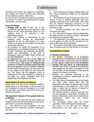 www.bankersadda.com | www.careerpower.in | www.sscadda.com Page 26
peremptory Writ directs the recipient to immediately
act, or desist, and ―return‖ the Writ, with certification
of its compliance, within a certain time.
(c) The writ can be issued only when the proceedings
are pending in a court if the proceeding has matured
into decision, writ will not lie.
Union Territories
 Articles 239 to 241 in Part VIII of the
Constitution deal with the union territories. Even
though all the union territories belong to one
category, there is no uniformity in their
administrative system.
 Every union territory is administered by the
president acting through an administrator
appointed by him. An administrator of a union
territory is an agent of the president and not head
of state like a governor.
 The president can specify the designation of an
administrator; it is Lieutenant Governor in the case
of Delhi, Puducherry and Andaman and Nicobar
Islands and Administrator in the case of
Chandigarh, Dadra and Nagar Haveli, Daman and
Diu and Lakshadweep.
 The Parliament can make laws on any subject of
the three lists (including the State List) for the
union territories. This power of Parliament also
extends to Puducherry and Delhi, which have their
own local legislatures but the legislative assembly
of both (Delhi and Puducherry) can also make laws
on any subject of the State List and Concurrent
List. This means that the legislative power of
Parliament for the union territories on subjects of
the State List remain unaffected even after
establishing a local legislature for them.
Special Status of Jammu and Kashmir
Article 370 in Part XXI of the Constitution grants a
special status to it. Accordingly, all the provisions of
the Constitution of India do not apply to it. It is also
the only state in the Indian Union which has its own
separate Constitution.
The important features of the special state are
as follows:
1. Contrary to the case with the other states, the
residuary power lies with the legislature of the Jammu
and Kashmir (and not the Parliament).
2. The state has its own Constitution. This also
implies that ‗dual citizenship‘ principle is followed in
this state.
3. Part-IV (Directive Principles of State Policy) and
Part- IV(A) (Fundamental Duties) are not applicable
to the state.
4. The National Emergency proclaimed only on the
ground of war or external aggression shall have
automatic extension to the state of J&K. This means
that the National Emergency proclaimed on the
ground of armed rebellion shall not have automatic
extension to J&K.
5. Financial Emergency (Art 360) cannot be
imposed on the state.
6. Art. 19(1) and 31(2) have not been abolished for
this state and hen ce ―right to property‖ still stands
guaranteed to the people of J&K.
7. The Parliament is not empowered to make laws
on the subjects of state list (7th schedule) for the
state of J&K under any circumstance.
8. The Governor of the state is to be appointed only
after consultation with the Chief Minister of that state.
GOVENRNMENT BODIES
1) Election Commission
 The Election Commission is a permanent,
independent body established by the Constitution
of India directly to ensure free and fair elections
in the country. Article 324 of the Constitution
provides that the power of superintendence,
direction and control of elections to parliament,
state legislatures, the office of president of India
and the office of vice-president of India shall be
vested in the election commission.
 Elections are conducted according to the
constitutional provisions supplemented by laws
made by Parliament.
 The major laws are Representation of the People
Act, 1950, which mainly deals with the
preparation and revision of electoral rolls, and the
Representation of the People Act, 1951, which
deals in detail with all aspects of conduct of
elections and past election disputes.
 The electoral system in India in borrowed from
the one operating in Great Britain. Presently, the
Election Commission consists of one Chief Election
Commissioner (CEC) and two Election
Commissioners.
 The Commission works under the overall
supervision of the Chief Election Commissioner.
 The tenure of the CEC and the Election
Commissioners has been fixed as six years,
 