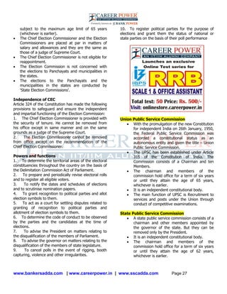 www.bankersadda.com | www.careerpower.in | www.sscadda.com Page 27
subject to the maximum age limit of 65 years
(whichever is earlier).
 The Chief Election Commissioner and the Election
Commissioners are placed at par in matters of
salary and allowances and they are the same as
those of a judge of Supreme Court.
 The Chief Election Commissioner is not eligible for
reappointment.
 The Election Commission is not concerned with
the elections to Panchayats and municipalities in
the states.
 The elections to the Panchayats and the
municipalities in the states are conducted by
‗State Election Commissions‘.
Independence of CEC
Article 324 of the Constitution has made the following
provisions to safeguard and ensure the independent
and impartial functioning of the Election Commission:
1. The Chief Election Commissioner is provided with
the security of tenure. He cannot be removed from
his office except in same manner and on the same
grounds as a judge of the Supreme Court.
2. The Election Commissioner cannot be removed
from office except on the recommendation of the
Chief Election Commissioner.
Powers and functions
1. To determine the territorial areas of the electoral
constituencies throughout the country on the basis of
the Delimitation Commission Act of Parliament.
2. To prepare and periodically revise electoral rolls
and to register all eligible voters.
3. To notify the dates and schedules of elections
and to scrutinise nomination papers.
4. To grant recognition to political parties and allot
election symbols to them.
5. To act as a court for settling disputes related to
granting of recognition to political parties and
allotment of election symbols to them.
6. To determine the code of conduct to be observed
by the parties and the candidates at the time of
elections.
7. To advise the President on matters relating to
the disqualification of the members of Parliament.
8. To advise the governor on matters relating to the
disqualification of the members of state legislature.
9. To cancel polls in the event of rigging, booth
capturing, violence and other irregularities.
10. To register political parties for the purpose of
elections and grant them the status of national or
state parties on the basis of their poll performance
Union Public Service Commission
 With the promulgation of the new Constitution
for independent India on 26th January, 1950,
the Federal Public Service Commission was
accorded a constitutional status as an
autonomous entity and given the title – Union
Public Service Commission.
 The UPSC has been established under Article
315 of the Constitution of India. The
Commission consists of a Chairman and ten
Members.
 The chairman and members of the
commission hold office for a term of six years
or until they attain the age of 65 years,
whichever is earlier.
 It is an independent constitutional body.
 The main function of UPSC is Recruitment to
services and posts under the Union through
conduct of competitive examinations.
State Public Service Commission
 A state public service commission consists of a
chairman and other members appointed by
the governor of the state. But they can be
removed only by the President.
 It is an independent constitutional body.
 The chairman and members of the
commission hold office for a term of six years
or until they attain the age of 62 years,
whichever is earlier.
 