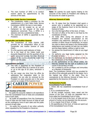 www.bankersadda.com | www.careerpower.in | www.sscadda.com Page 28
 The main function of SPSC is to conduct
examin ations for appointments to the
services of the state.
Joint State Public Service Commission
 The Constitution makes a provision for the
establishment of a Joint State Public Service
Commission (JSPSC) for two or more states.
 A JSPSC can be created by an act of
Parliament on the request of the state
legislatures concerned. Thus, a JSPSC is a
statutory and not a constitutional body.
 The chairman of JSPSC is appointed by the
President.
Comptroller and Auditor General
 The Constitution of India (Article 148)
provides for an independent office of the
Comptroller and Auditor General of India
(CAG).
 It is the supreme audit institution of India.
 He is the head of the Indian Audit and
Accounts Department and the guardian of the
public purse and controls the entire financial
system of the country at both the levels—the
Centre and the state.
Appointment and term
 The CAG is appointed by the President of
India. He holds office for a period of six years
or up to the age of 65 years, whichever is
earlier.
 He can resign any time from his office by
addressing the resignation letter to the
president. He can also be removed by the
President on same grounds and in the same
manner as a judge of the Supreme Court.
Main function of the CAG
1. He audits the accounts related to all expenditure
from the Consolidated Fund of India and consolidated
fund of each state.
2. He audits all expenditure from the Contingency
Fund of India and the Public Account of India as well
as the contingency fund of each state and the public
account of each state.
3. He audits the accounts of any other authority
when requested by the President or Governor.
Note: He submits his audit reports relating to the
accounts of the Centre to President and relating to
the accounts of a state to governor.
Attorney General of India
 Art. 76 states that the President shall apoint a
person who is qualified to be appointed as a
judge of the Supreme Court to be the Attorney
General of India.
 He is the fist legal officer of the Govt. of India.
 The term of office of the AGI is not fixed by the
Constitution of India.
 He holds office during the pleasure of the
President and receives remuneration as the
President may determine. Although, he is not a
member of either House of Parliament, he enjoys
the right to attend and speak in the Parliamentary
deliberations and meeting (of both the Lok Sabha
and the Rajya Sabha), without a right to vote.
 He advises the Government of India on any legal
matter.
 He performs any legal duties assigned by the
President of India.
 He discharges any functions conferred on him by
the Constitution or the President.
 In the performance of his official duties, the
Attorney General has the right of audience in all
courts in the territory of India.
 He is entitled to all the privileges and immunities
as a Member of Parliament.
Note: The Constitution (Article 165) has provided for
the office of the advocate general for the states. He is
the highest law officer in the state. Thus he
cooresponds to the Attorney General of India. He is
appointed by the Governor of the state.
Parliamentary Funds
Consolidated Fund of India
1. Article 266 has established Consolidated Fund of
India.
2. It is a constitutional fund.
3. All the receipts received, loans raised and the
income of the Govt. of India are deposited into a
Fund called the Consolidated Fund of India.
4. It is the largest fund of the Govt. of India and any
amount of money can be deposited into this account.
5. It is a regular fund of Govt. of India.
6. All expenditures of the Govt. of India are spent out
of the Consolidated Fund of India.
 
