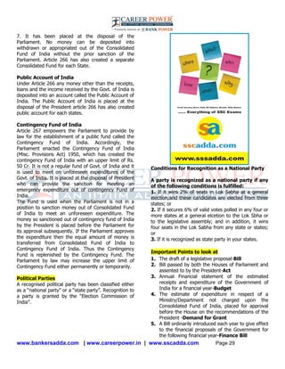 www.bankersadda.com | www.careerpower.in | www.sscadda.com Page 29
7. It has been placed at the disposal of the
Parliament. No money can be deposited into
withdrawn or appropriated out of the Consolidated
Fund of India without the prior sanction of the
Parliament. Article 266 has also created a separate
Consolidated Fund for each State.
Public Account of India
Under Article 266 any money other than the receipts,
loans and the income received by the Govt. of India is
deposited into an account called the Public Account of
India. The Public Account of India is placed at the
disposal of the President article 266 has also created
public account for each states.
Contingency Fund of India
Article 267 empowers the Parliament to provide by
law for the establishment of a public fund called the
Contingency Fund of India. Accordingly, the
Parliament enacted the Contingency Fund of India
(Misc. Provisions Act) 1950, which has created the
contingency Fund of India with an upper limit of Rs.
50 Cr. It is not a regular fund of Govt. of India and it
is used to meet on unforeseen expenditures of the
Govt. of India. It is placed at the disposal of President
who can provide the sanction for meeting an
emergency expenditure out of contingency Fund of
India.
The Fund is used when the Parliament is not in a
position to sanction money out of Consolidated Fund
of India to meet an unforeseen expenditure. The
money so sanctioned out of contingency fund of India
by the President is placed before the Parliament for
its approval subsequently. If the Parliament approves
the expenditure then the equal amount of money is
transferred from Consolidated Fund of India to
Contingency Fund of India. Thus the Contingency
Fund is replenished by the Contingency Fund. The
Parliament by law may increase the upper limit of
Contingency Fund either permanently or temporarily.
Political Parties
A recognised political party has been classified either
as a ―national party‖ or a ―state party‖. Recognition to
a party is granted by the ―Election Commission of
India‖.
Conditions for Recognition as a National Party
A party is recognized as a national party if any
of the following conditions is fulfilled:
1. If it wins 2% of seats in Lok Sabha at a general
election;and these candidates are elected from three
states; or
2. If it secures 6% of valid votes polled in any four or
more states at a general elcetion to the Lok Sbha or
to the legislative assembly; and in addition, it wins
four seats in the Lok Sabha from any state or states;
or
3. If it is recognized as state party in your states.
Important Points to look at
1. The draft of a legislative proposal-Bill
2. Bill passed by both the Houses of Parliament and
assented to by the President-Act
3. Annual Financial statement of the estimated
receipts and expenditure of the Government of
India for a financial year-Budget
4. The estimate of expenditure in respect of a
Ministry/Department not charged upon the
Consolidated Fund of India, placed for approval
before the House on the recommendations of the
President -Demand for Grant
5. A Bill ordinarily introduced each year to give effect
to the financial proposals of the Government for
the following financial year-Finance Bill
 
