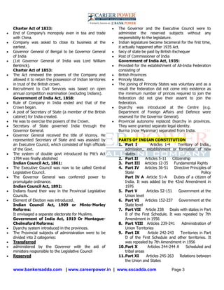 www.bankersadda.com | www.careerpower.in | www.sscadda.com Page 3
Charter Act of 1833:
 End of Company‘s monopoly even in tea and trade
with China.
 Company was asked to close its business at the
earliest.
 Governor General of Bengal to be Governor General
of India
 (1st Governor General of India was Lord William
Bentinck).
Charter Act of 1853:
 The Act renewed the powers of the Company and
allowed it to retain the possession of Indian territories
in trust of the British crown.
 Recruitment to Civil Services was based on open
annual competition examination (excluding Indians).
Government of India Act, 1858:
 Rule of Company in India ended and that of the
Crown began.
 A post of Secretary of State (a member of the British
cabinet) for India created.
 He was to exercise the powers of the Crown.
 Secretary of State governed India through the
Governor General.
 Governor General received the title of Viceroy. He
represented Secretary of State and was assisted by
an Executive Council, which consisted of high officials
of the Govt.
 The system of double govt introduced by Pitt‘s Act
1784 was finally abolished
Indian Council Act, 1861:
 The Executive Council was now to be called Central
Legislative Council.
 The Governor General was conferred power to
promulgate ordinance.
Indian Council Act, 1892:
 Indians found their way in the Provincial Legislative
Councils.
 Element of Election was introduced.
Indian Council Act, 1909 or Minto-Morley
Reforms:
It envisaged a separate electorate for Muslims.
Government of India Act, 1919 Or Montague-
Chelmsford Reforms:
 Dyarchy system introduced in the provinces.
 The Provincial subjects of administration were to be
divided into 2 categories:
 Transferred
 administered by the Governor with the aid of
ministers responsible to the Legislative Council
 Reserved
 The Governor and the Executive Council were to
administer the reserved subjects without any
responsibility to the legislature.
 Indian legislature became bicameral for the first time,
it actually happened after 1935 Act.
 Secy of state be paid by British Exchequer
 Post of Commissioner of India
Government of India Act, 1935:
 Provided for the establishment of All-India Federation
consisting of
 British Provinces
 Princely States.
 The joining of Princely States was voluntary and as a
result the federation did not come into existence as
the minimum number of princes required to join the
federation did not give their assent to join the
federation.
 Dyarchy was introduced at the Centre (e.g.
Department of Foreign Affairs and Defence were
reserved for the Governor General).
 Provincial autonomy replaced Dyarchy in provinces.
They were granted separate legal identity.
Burma (now Myanmar) separated from India.
PARTS OF INDIAN CONSTITUTION
1. Part I Articles 1-4 Territory of India,,
admission,, establishment or formation of new
states
2. Part II Articles 5-11 Citizenship
3. Part III Articles 12-35 Fundamental Rights
4. Part IV Articles 36-51 Directive Principles of
State Policy
Part IV A Article 51-A Duties of a citizen of
India. It was added by the 42nd Amendment in
1976
5. Part V Articles 52-151 Government at the
Union level
6. Part VI Articles 152-237 Government at the
State level
7. Part VII Article 238 Deals with states in Part
B of the First Schedule. It was repealed by 7th
Amendment in 1956
8. Part VIII Articles 239-241 Administration of
Union Territories
9. Part IX Article 242-243 Territories in Part
D of the First Schedule and other territories. It
was repealed by 7th Amendment in 1956
10.Part X Articles 244-244 A Scheduled and
tribal areas
11.Part XI Articles 245-263 Relations between
the Union and States
 