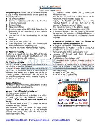 www.bankersadda.com | www.careerpower.in | www.sscadda.com Page 31
Simple majority in such case would mean consent
of 201 or more members.Motions or Bills passed by
Simple Majority are:
1. No-confidence Motion
2. Confidence MotionVote of thanks to the President
or Governor addressed
3. Censure Motion
4. Adjournment Motion
5. A motion under Article 352 in Lok Sabha (for the
disapproval of the continuance of the National
Emergency)
6. The removal of the Vice-President in the Lok
Sabha
7. Money Bill
8. Financial Bill and Ordinary bill
9. State legislature can pass the constitutional
Amendment Bill with simply majority
10.The Govt. survives by means of Simple Majority.
2) Absolute Majority
It refers to a majority of more than 50% of the total
membership of the house. In Constitution such kind
of majority is not required in isolation.
3) Effective Majority
Effective Majority of house means more than 50% of
the effective strength of the house.
Example: In Rajya Sabha 245 is the total strength of
the house. Let us assume that on a particular day 8
members are absent and 2 seats are vacant on
different grounds. Then in such case 235 would be
the effective Strength of House. Effective Majority in
this case is 118 or more.
Special Majorities
Any Majority other than simple, absolute and effective
majority is called a special majority.
Various types of Special Majority are:-
(a) Majority under Article 249
Article 249 allows Parliament to legislate in a subject
in State List in the national interest. It
requires 2/3rd
or more of members present and
voting.
(b) Majority under Article 312 (Creation of one or
more new All India Services)
The resolution must be passed by Rajya Sabha
supported by not less than 2/3rd
of the members
present and voting. Then only the bill can be
introduced in Lok Sabha.
(c) Majority under Article 368 (Constitutional
Amendment Bill)
The Bill can be introduced in either House of the
Parliament. The Bill must be passed by:
Majority of the Total Strength of the house (Absolute
Majority) Majority of not less than 2/3rd
of the
member of House present and Voting.
This majority is required in the following cases:
 In the passage of constitutional Amendment Bill.
 A resolution passed in both the Houses of Parliament
for approving the continuation of National Emergency.
(National Emergency can be discontinued by a Simple
Majority)
A resolution passed in both the Houses of
Parliament seeking the removal of:
 A Judge of the Supreme Court or High Court.
 The Comptroller and Auditor – General of India (CAG)
 Chief Election Commissioner (CEC)
 Removal of State Election Commissioner (SEC)
 Members of Central and State Information
Commission (CIC)
 Chief Vigilance Commissioner (CVC)
(d) Majority as under Article 61 (Impeachment of the
President)
The resolution of impeachment of President must be
passed by a majority of not less than 2/3rd
of the
Total membership of the House. (Each Houses has to
pass it separately)
2/3 x 545 = 364 (Lok Sabha)
2/3 x 245 = 164 (Rajya Sabha)
 