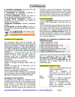 www.bankersadda.com | www.careerpower.in | www.sscadda.com Page 5
6. Australian Constitution- Concurrent list, joint
sitting of two houses of Parliament.
7. Constitution of Germany- Suspension of
fundamental rights during emergency.
8. French Constitution- Republic and ideals of
liberty, equality and fraternity in the Preamble.
9. South African Constitution- Procedure for
amendment of the constitution and election of
members of Rajya Sabha.
10.Japanese Constitution- Procedure established
by Law.
11.Constitution of former USSR: Procedure of
five-year plan, fundamental duties, ideals of justice in
Preamble.
Preamble to the Constitution
The Constitution begins with the Preamble. The
objective resolution proposed by Pt. Nehru ultimately
became the preamble. It contains the summary or
essence of the Constitution. It has been amended by
the 42nd Constitutional Amendment Act (1976),
which added three new words— socialist, secular and
integrity.
The Preamble in its present form reads: ―We, THE
PEOPLE of INDIA, having solemnly resolved to
constitute India into a SOVEREIGN SOCIALIST
SECULAR DEMOCRATIC REPUBLIC and to secure to
all its citizens:
JUSTICE, Social, Economic and Political;
LIBERTY of thought, expression, belief, faith and
worship;
EQUALITY of status and of opportunity; and to
promote among them all;
FRATERNITY assuring the dignity of the individual
and the unity and integrity of the Nation;
IN OUR CONSTITUENT ASSEMBLY this twenty-sixth
day of November, 1949, do HEREBY ADOPT, ENACT
AND GIVE TO OURSELVES THIS CONSTITUTION‖.
Amendment in the Preamble ?
The question as to whether the Preamble can be
amended under Article 368 of the Constitution arose
for the first time in the historic case of Kesavananda
Bharati (1973). It was urged that the Preamble
cannot be amended as it is not a part of the
Constitution. But the Supreme Court held that the
Preamble is a part of the Constitution. The Preamble
has been amended only once so far, in 1976, by the
42nd Constitutional Amendment Act, which has added
three new words—socialist, secular and integrity—to
the Preamble. This amendment was held to be valid.
Fundamental Rights
They are justiciable, allowing persons to move the
courts for their enforcement, if and when they are
violated.
They are defended and guaranteed by the Supreme
Court. Hence, the aggrieved person can directly go to
the Supreme Court. They can be suspended during
the operation of a National Emergency except the
rights guaranteed by Articles 20 and 21. More, the
six rights guaranteed by Article 19 can be suspended
only when emergency is declared on the grounds of
war or external aggression.
Originally the Constitution provided for seven
fundamental rights:
1. Right to equality [Art. 14-18]
2. Right to freedom [Art. 19-22]
3. Right against exploitation [Art. 23-24].
4. Right to freedom [Art. 25-28]
5. Cultural and educational rights [Art. 29-30]
6. Right to property [Art. 31]
7. Right to constitutional remedies [Art. 32]
However, the ‗right to property‘ was deleted from the
list of fundamental rights by the 44th
Constitutional Amendment Act, 1978. It has
been made a legal right under Article 300- A in the
Constitution. So, at present, there are only six
fundamental rights.
FUNDAMENTAL RIGHTS in Brief
Right to
Equality
 Article 14 :- Equality before law and
equal protection of law
 Article 15:- Prohibition of
discrimination on grounds only of
religion, race, caste, sex or place of
birth.
 Article 16 :- Equality of opportunity
in matters of public employment
 Article 17 :- End of untouchability
 Article 18 :- Abolition of titles,
Military and academic distinctions
are, however, exempted
 