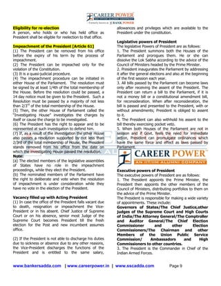 www.bankersadda.com | www.careerpower.in | www.sscadda.com Page 9
Eligibility for re-election
A person, who holds or who has held office as
President shall be eligible for reelection to that office.
Impeachment of the President [Article 61]
(1) The President can be removed from his office
before the expiry of his term by the process of
impeachment.
(2) The President can be impeached only for the
violation of the Constitution.
(3) It is a quasi-judicial procedure.
(4) The impeachment procedure can be initiated in
either House of the Parliament. The resolution must
be signed by at least 1/4th of the total membership of
the House. Before the resolution could be passed, a
14 day notice must be given to the President. Such a
Resolution must be passed by a majority of not less
than 2/3rd
of the total membership of the House.
(5) Then, the other House of Parliament called the
―Investigating House‖ investigates the charges by
itself or cause the charge to be investigated.
(6) The President has the right to appear and to be
represented at such investigation to defend him.
(7) If, as a result of the investigation the other House
also passes a resolution supported by not less than
2/3rd of the total membership of House, the President
stands removed from his office from the date on
which the investigating House passed the resolution.
Note:
(a) The elected members of the legislative assemblies
of States have no role in the impeachment
proceedings, while they elect the President.
(b) The nominated members of the Parliament have
the right to deliberate and vote when the resolution
of impeachment is under consideration while they
have no vote in the election of the President.
Vacancy filled up with Acting President
(1) In case the office of the President falls vacant due
to death, resignation or impeachment the Vice-
President or in his absent. Chief Justice of Supreme
Court or on his absence, senior most Judge of the
Supreme Court becomes President till the fresh
election for the Post and new incumbent assumes
office.
(2) If the President is not able to discharge his duties
due to sickness or absence due to any other reasons,
the Vice-President discharges the functions of the
President and is entitled to the same salary,
allowances and privileges which are available to the
President under the constitution.
Legislative powers of President
The legislative Powers of President are as follows:
1. The President summons both the Houses of the
Parliament and prorogues them. He or she can
dissolve the Lok Sabha according to the advice of the
Council of Ministers headed by the Prime Minister.
2. President inaugurates the Parliament by addressing
it after the general elections and also at the beginning
of the first session each year.
3. All bills passed by the Parliament can become laws
only after receiving the assent of the President. The
President can return a bill to the Parliament, if it is
not a money bill or a constitutional amendment bill,
for reconsideration. When after reconsideration, the
bill is passed and presented to the President, with or
without amendments; President is obliged to assent
to it.
4. The President can also withhold his assent to the
bill thereby exercising pocket veto.
5. When both Houses of the Parliament are not in
session and if Govt. feels the need for immediate
action, President can promulgate ordinances which
have the same force and effect as laws passed by
Parliament.
Executive powers of President
The executive powers of President are as follows:
1. The President appoints the Prime Minister, the
President then appoints the other members of the
Council of Ministers, distributing portfolios to them on
the advice of the Prime Minister.
The President is responsible for making a wide variety
of appointments. These include:
Governors of States/The Chief Justice,other
judges of the Supreme Court and High Courts
of India/The Attorney General/The Comptroller
and Auditor General/The Chief Election
Commissioner and other Election
Commissioners/The Chairman and other
Members of the Union Public Service
Commission/ Ambassadors and High
Commissioners to other countries.
3. The President is the Commander in Chief of the
Indian Armed Forces.
 