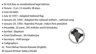 • Sir B.N.Rau as constitutional legal Advisor.
• Tenure : 2 yrs 11 months 18 days .
• Cost 64 lakhs
• July 22 1947 : Adopted National flag
• January 24, 1950 : Adopted the national anthem , national song
• January 24, 1950 : Rajendra Prasad : India’s first president
• Preamble, 22 parts, 395 Articles and 8 Schedules.
• Symbol : Elephant
• Chief Draftsman : SN Mukherjee
• Secretary : HVR Iyengar
• Calligraphers
A) Prem Behari Narain Raizada (English)
B) Vasant Krishan Vaidya (Hindi)
 