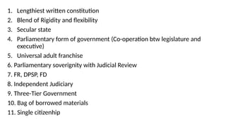 1. Lengthiest written constitution
2. Blend of Rigidity and flexibility
3. Secular state
4. Parliamentary form of government (Co-operation btw legislature and
executive)
5. Universal adult franchise
6. Parliamentary soverignity with Judicial Review
7. FR, DPSP, FD
8. Independent Judiciary
9. Three-Tier Government
10. Bag of borrowed materials
11. Single citizenhip
 