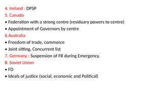 4. Ireland : DPSP
5. Canada
• Federation with a strong centre (residuary powers to centre)
• Appointment of Governors by centre
6.Australia
• Freedom of trade, commerce
• Joint sitting, Concurrent list
7. Germany : Suspension of FR during Emergency.
8. Soviet Union
• FD
• Ideals of justice (social, economic and Political)
 