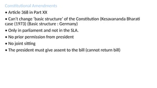 Constitutional Amendments
• Article 368 in Part XX
• Can’t change ‘basic structure’ of the Constitution (Kesavananda Bharati
case (1973) (Basic structure : Germany)
• Only in parliament and not in the SLA.
• No prior permission from president
• No joint sitting
• The president must give assent to the bill (cannot return bill)
 