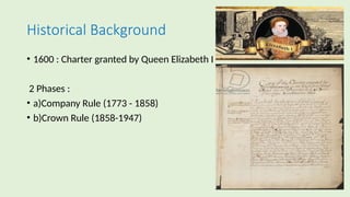 Historical Background
• 1600 : Charter granted by Queen Elizabeth I
2 Phases :
• a)Company Rule (1773 - 1858)
• b)Crown Rule (1858-1947)
 