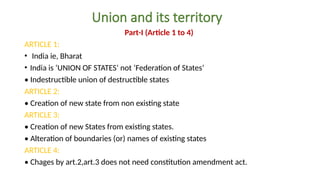 Union and its territory
Part-I (Article 1 to 4)
ARTICLE 1:
• India ie, Bharat
• India is ‘UNION OF STATES’ not ‘Federation of States’
• Indestructible union of destructible states
ARTICLE 2:
• Creation of new state from non existing state
ARTICLE 3:
• Creation of new States from existing states.
• Alteration of boundaries (or) names of existing states
ARTICLE 4:
• Chages by art.2,art.3 does not need constitution amendment act.
 