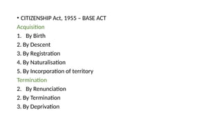 • CITIZENSHIP Act, 1955 – BASE ACT
Acquisition
1. By Birth
2. By Descent
3. By Registration
4. By Naturalisation
5. By Incorporation of territory
Termination
2. By Renunciation
2. By Termination
3. By Deprivation
 