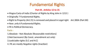 Fundamental Rights
Part III , Articles 12 to 35.
• Magna Carta of India (Charter of Rights by King John in 1215 )
• Originally 7 Fundamental Rights.
• Right to Property (Art.31) is removed and placed in Legal right Art.300A (Part XII)
• Now ,only 6 Fundamental Rights.
• FR is Political Democracy.
Facts :
1.Absolute - Not Absolute (Reasonable restrictions)
2.Not-Sacrosanct (By Const. amendment act only)
3.Justiciable rights (S.C and H.C)
4. FR are mostly Negative rights (Inaction)
 