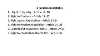 6 Fundamental Rights
1. Right to Equality – Article 14- 18
2. Right to Freedom – Article 19 -22
3. Right against Expoitation – Article 23,24
4. Right to freedom of Religion – Article 25 -28
5. Cultural and educational rights – Article 29,30
6. Right to constitutional remedies – Article 32
 