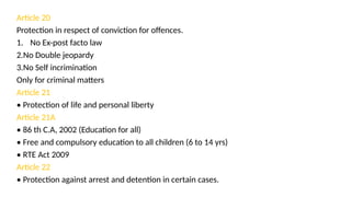 Article 20
Protection in respect of conviction for offences.
1. No Ex-post facto law
2.No Double jeopardy
3.No Self incrimination
Only for criminal matters
Article 21
• Protection of life and personal liberty
Article 21A
• 86 th C.A, 2002 (Education for all)
• Free and compulsory education to all children (6 to 14 yrs)
• RTE Act 2009
Article 22
• Protection against arrest and detention in certain cases.
 