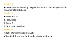 Article 28
• Freedom from attending religious instruction or worship in certain
educational institutions
Article 29
• Protection of
1. Language
2. Script &
3. Culture of minorities.
Article 30
• Right of minorities (exclusively)
• To establish and administer educational institutions.
 