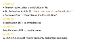 Article 32
• To seek redressal for the violation of FR.
• Dr. Ambedkar, Article 32 : “Heart and soul of the Constitution”
• Supreme Court : “Guardian of the Constitution”.
Article 33
Modification of FR to armed forces
Article 34
Modification of FR to martial areas
Article 35
A.16,A.32,A.33,A.34 related laws only parliament can make.
 